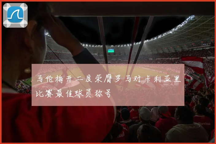 马伦梅开二度荣膺罗马对卡利亚里比赛最佳球员称号