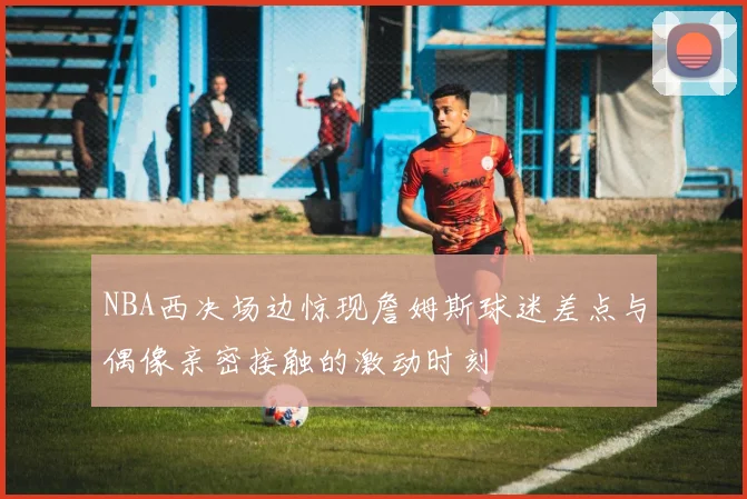 NBA西决场边惊现詹姆斯球迷差点与偶像亲密接触的激动时刻