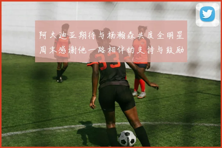 阿夫迪亚期待与杨瀚森共度全明星周末感谢他一路相伴的支持与鼓励