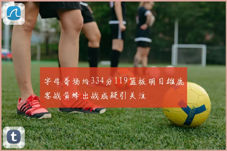 字母哥场均334分119篮板明日雄鹿客战黄蜂出战成疑引关注