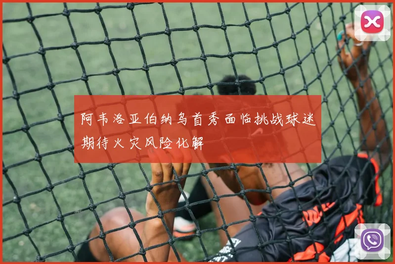 阿韦洛亚伯纳乌首秀面临挑战球迷期待火灾风险化解