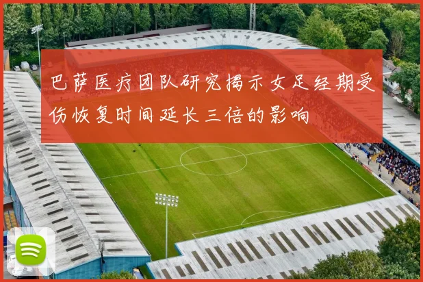 巴萨医疗团队研究揭示女足经期受伤恢复时间延长三倍的影响