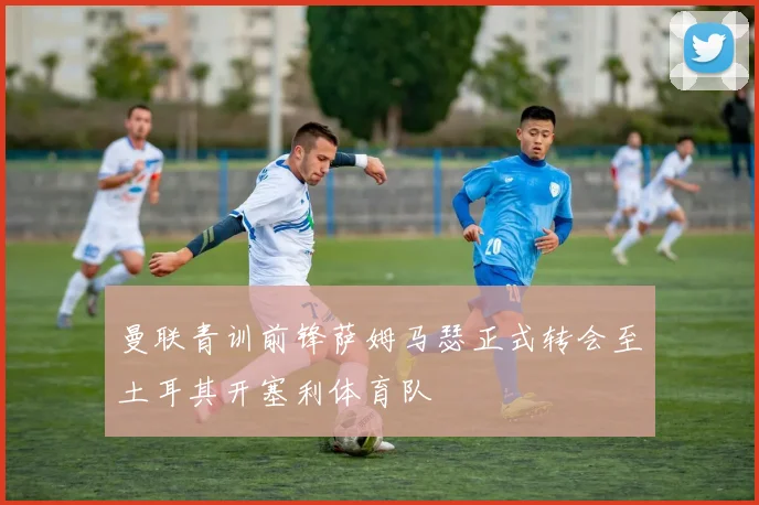 曼联青训前锋萨姆马瑟正式转会至土耳其开塞利体育队