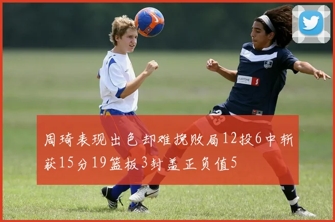 周琦表现出色却难挽败局12投6中斩获15分19篮板3封盖正负值5