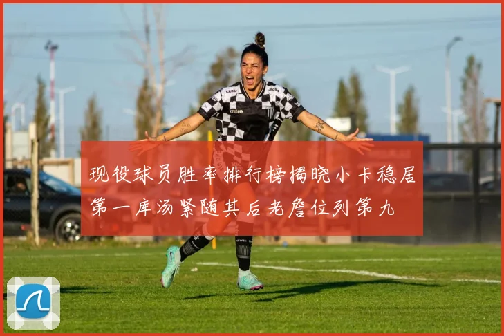 现役球员胜率排行榜揭晓小卡稳居第一库汤紧随其后老詹位列第九