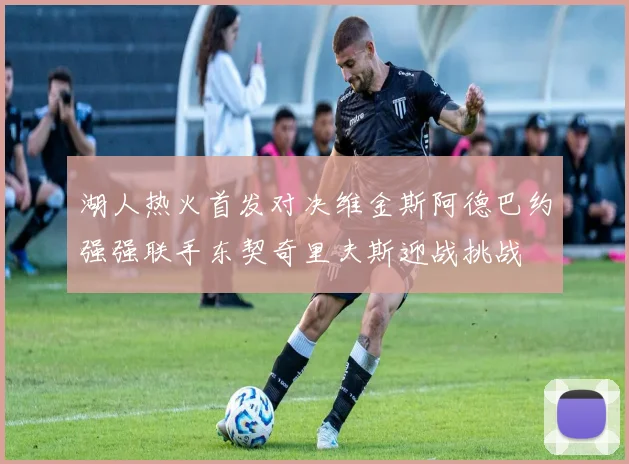 湖人热火首发对决维金斯阿德巴约强强联手东契奇里夫斯迎战挑战