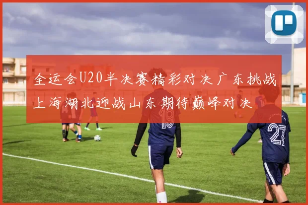全运会U20半决赛精彩对决广东挑战上海湖北迎战山东期待巅峰对决
