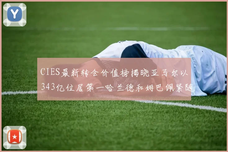 CIES最新转会价值榜揭晓亚马尔以343亿位居第一哈兰德和姆巴佩紧随其后