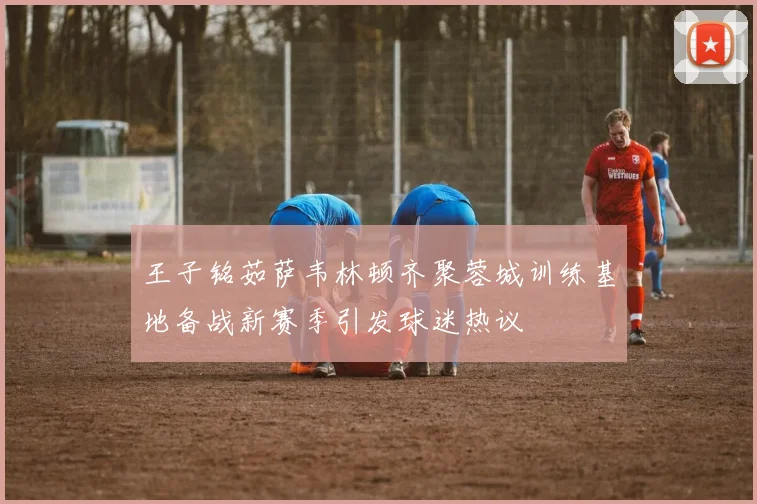 王子铭茹萨韦林顿齐聚蓉城训练基地备战新赛季引发球迷热议