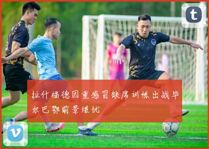 拉什福德因重感冒缺席训练出战毕尔巴鄂前景堪忧