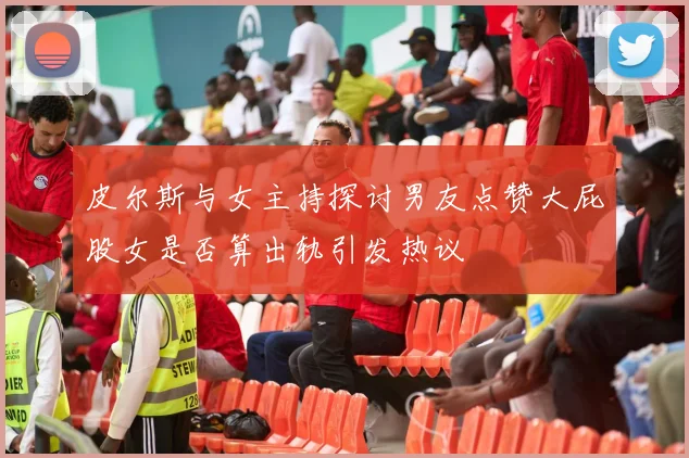 皮尔斯与女主持探讨男友点赞大屁股女是否算出轨引发热议