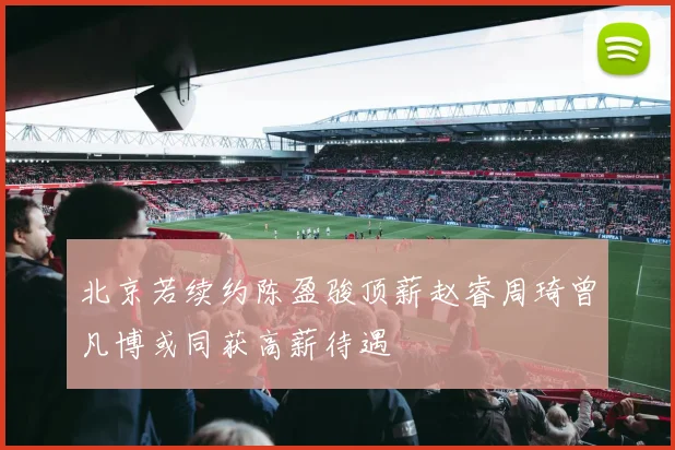 北京若续约陈盈骏顶薪赵睿周琦曾凡博或同获高薪待遇