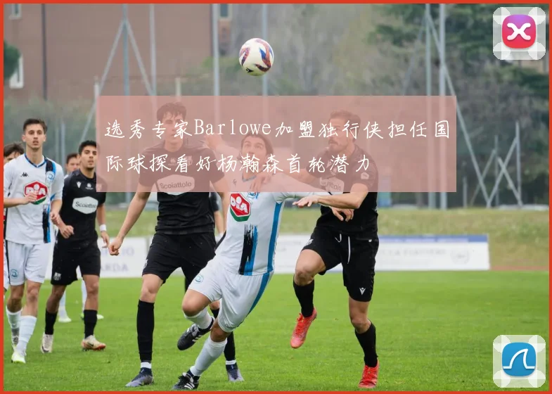 选秀专家Barlowe加盟独行侠担任国际球探看好杨瀚森首轮潜力