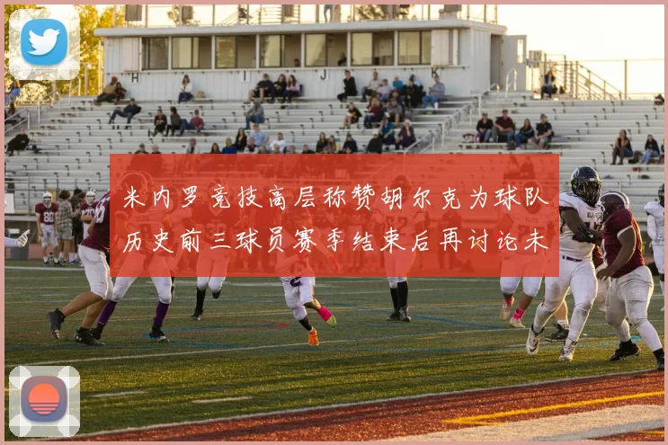 米内罗竞技高层称赞胡尔克为球队历史前三球员赛季结束后再讨论未来计划