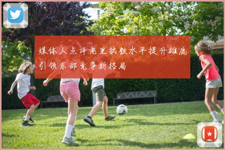 媒体人点评老里执教水平提升雄鹿引领东部竞争新格局