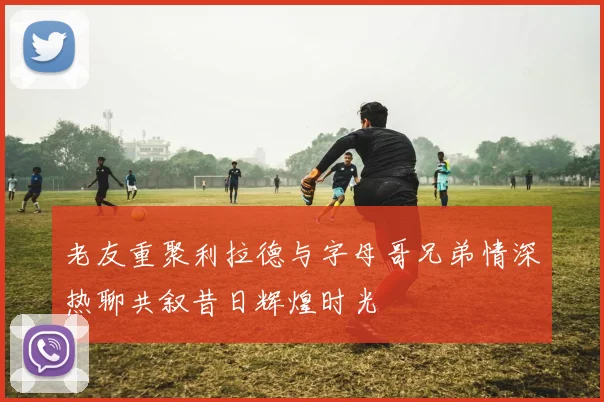 老友重聚利拉德与字母哥兄弟情深热聊共叙昔日辉煌时光