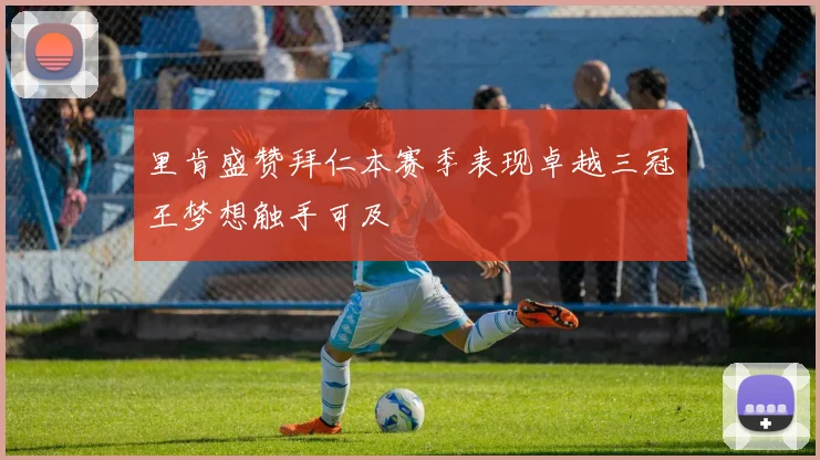 里肯盛赞拜仁本赛季表现卓越三冠王梦想触手可及