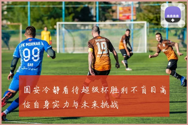 国安冷静看待超级杯胜利不盲目高估自身实力与未来挑战