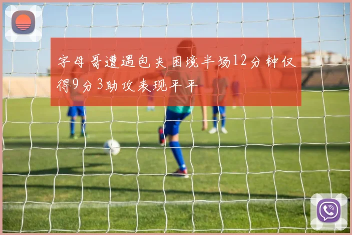 字母哥遭遇包夹困境半场12分钟仅得9分3助攻表现平平