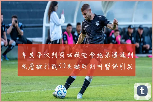 年度争议判罚回顾哈登绝杀遭漏判老詹被扑倒KD关键时刻叫暂停引发热议