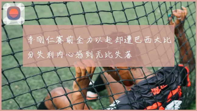 李刚仁赛前全力以赴却遭巴西大比分失利内心感到无比失落