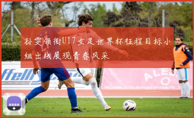 孙雯领衔U17女足世界杯征程目标小组出线展现青春风采