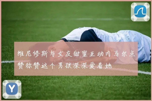 维尼修斯与女友甜蜜互动内马尔点赞称赞这个男孩深深爱着她