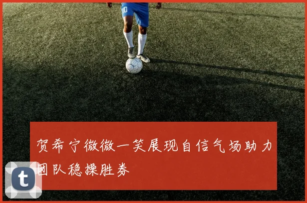 贺希宁微微一笑展现自信气场助力团队稳操胜券