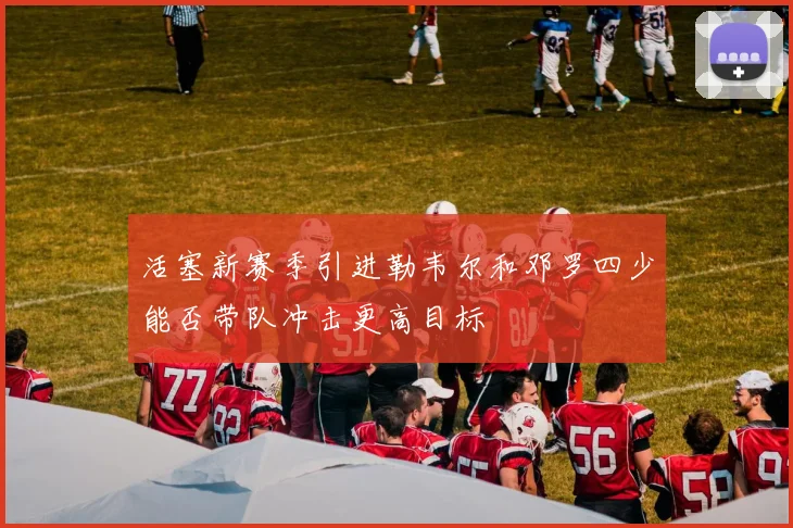 活塞新赛季引进勒韦尔和邓罗四少能否带队冲击更高目标