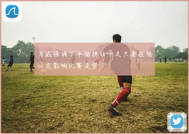 马威强调下半场拼劲十足只要在场必定影响比赛走势