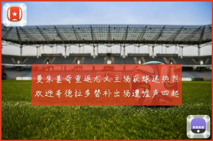 曼朱基奇重返尤文主场获球迷热烈欢迎夸德拉多替补出场遭嘘声四起