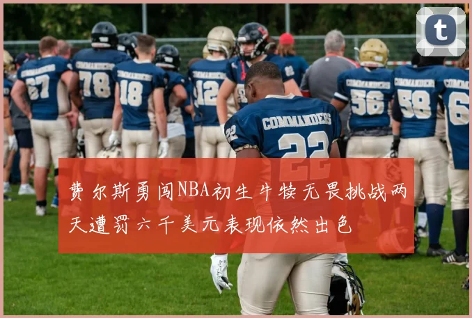 费尔斯勇闯NBA初生牛犊无畏挑战两天遭罚六千美元表现依然出色