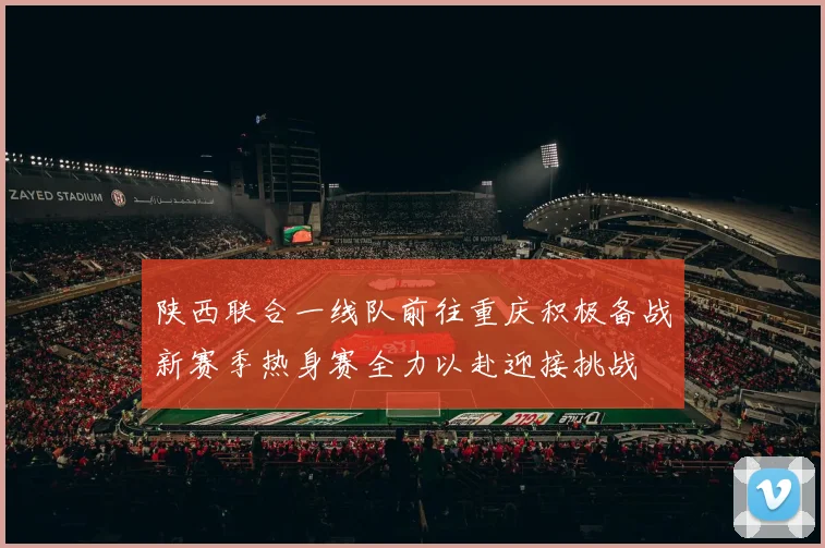 陕西联合一线队前往重庆积极备战新赛季热身赛全力以赴迎接挑战