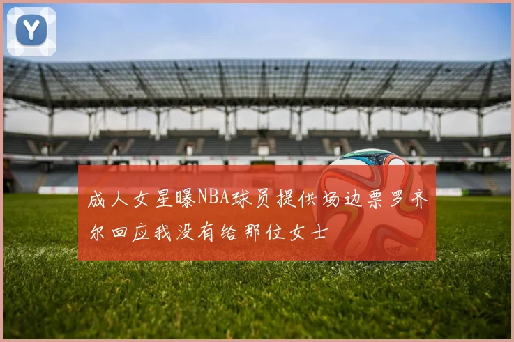成人女星曝NBA球员提供场边票罗齐尔回应我没有给那位女士