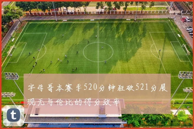 字母哥本赛季520分钟狂砍521分展现无与伦比的得分效率